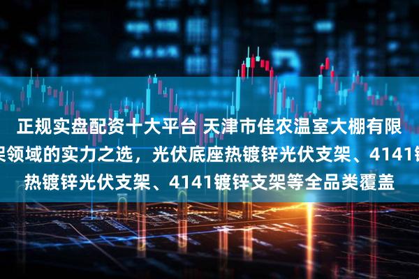 正规实盘配资十大平台 天津市佳农温室大棚有限公司：光伏配件与支架领域的实力之选，光伏底座热镀锌光伏支架、4141镀锌支架等全品类覆盖