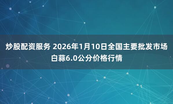 炒股配资服务 2026年1月10日全国主要批发市场白蒜6.0公分价格行情