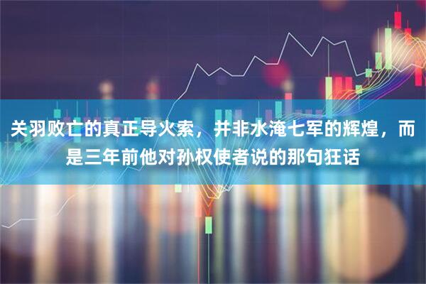关羽败亡的真正导火索，并非水淹七军的辉煌，而是三年前他对孙权使者说的那句狂话