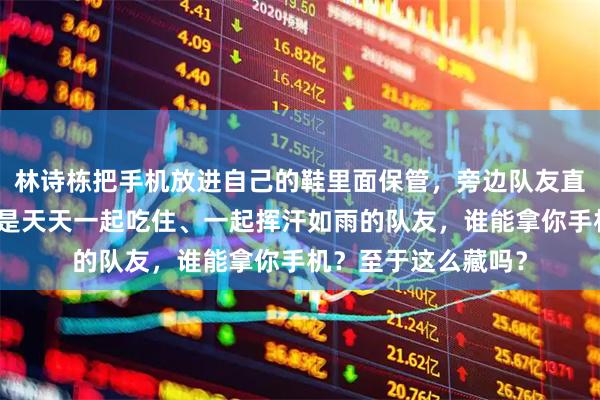 林诗栋把手机放进自己的鞋里面保管，旁边队友直接笑喷了满场馆都是天天一起吃住、一起挥汗如雨的队友，谁能拿你手机？至于这么藏吗？