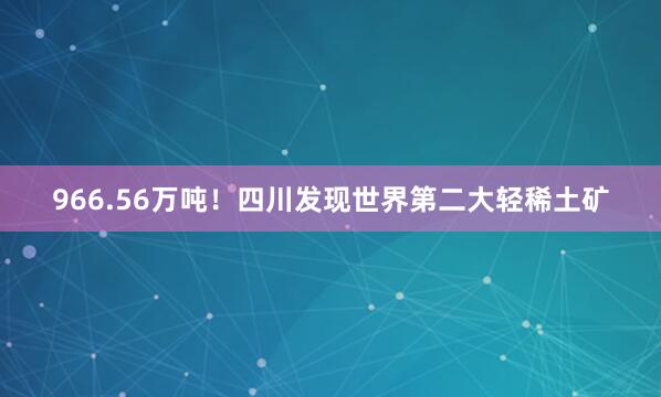 966.56万吨!四川发现世界第二大轻稀土矿