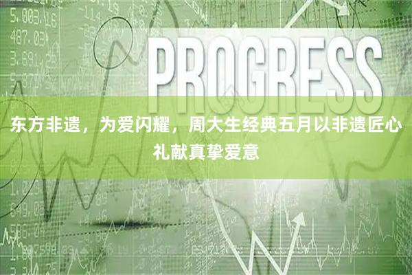 东方非遗，为爱闪耀，周大生经典五月以非遗匠心礼献真挚爱意