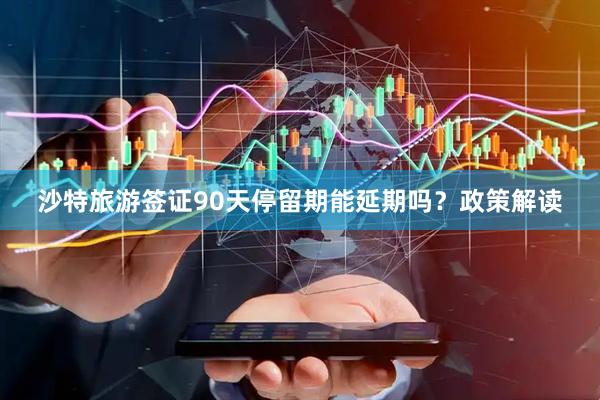 沙特旅游签证90天停留期能延期吗？政策解读
