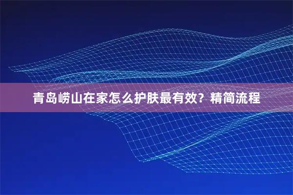 青岛崂山在家怎么护肤最有效？精简流程