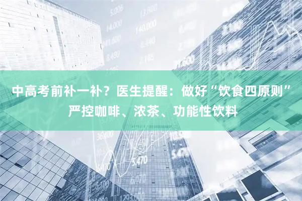 中高考前补一补？医生提醒：做好“饮食四原则” 严控咖啡、浓茶、功能性饮料