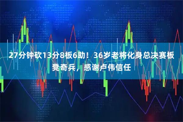 27分钟砍13分8板6助！36岁老将化身总决赛板凳奇兵，感谢卢伟信任