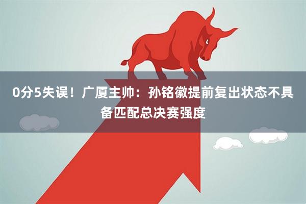 0分5失误！广厦主帅：孙铭徽提前复出状态不具备匹配总决赛强度