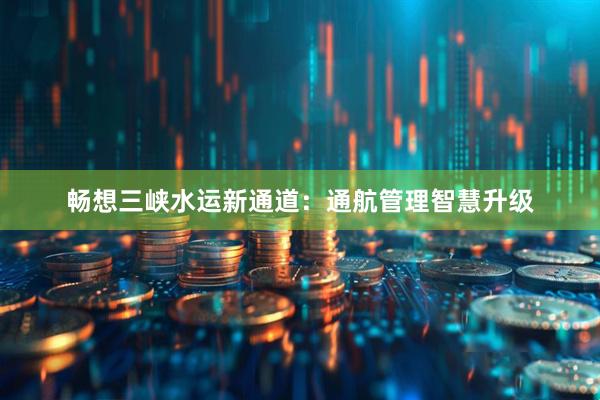 畅想三峡水运新通道：通航管理智慧升级