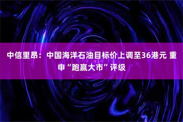 中信里昂：中国海洋石油目标价上调至36港元 重申“跑赢大市”评级