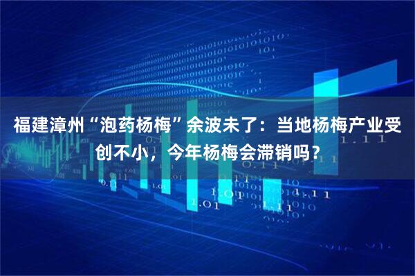 福建漳州“泡药杨梅”余波未了：当地杨梅产业受创不小，今年杨梅会滞销吗？